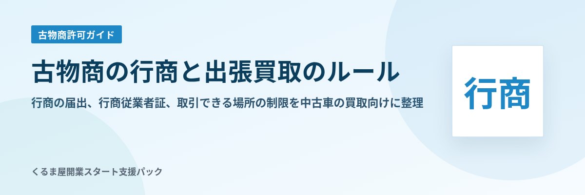 古物商の行商と出張買取のルール 行商の届出、行商従業者証、取引できる場所の制限を中古車の買取向けに整理